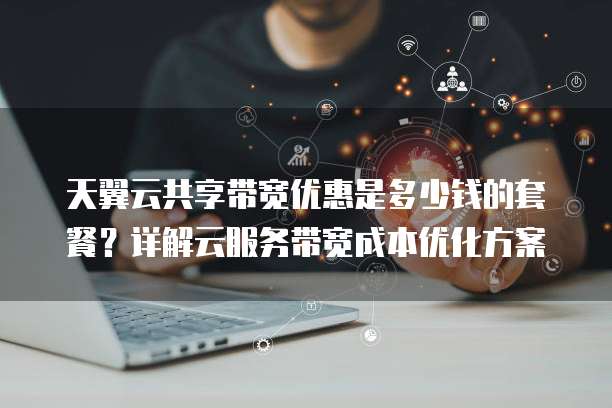 天翼云共享带宽优惠是多少钱的套餐？详解云服务带宽成本优化方案