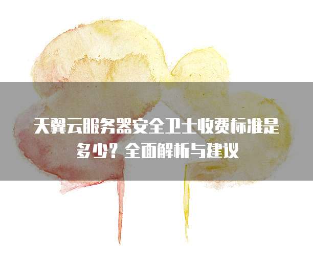 天翼云服务器安全卫士收费标准是多少?全面解析与建议