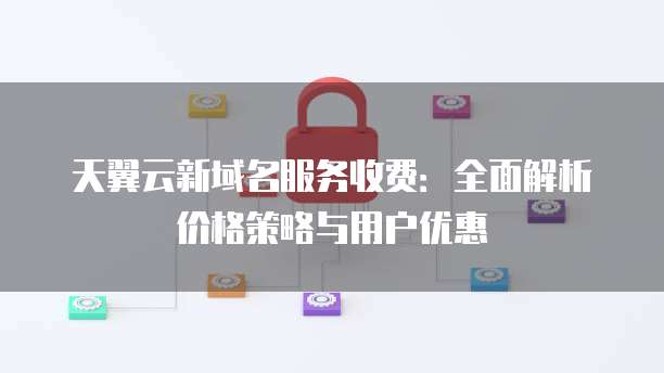 天翼云新域名服务收费:全面解析价格策略与用户优惠