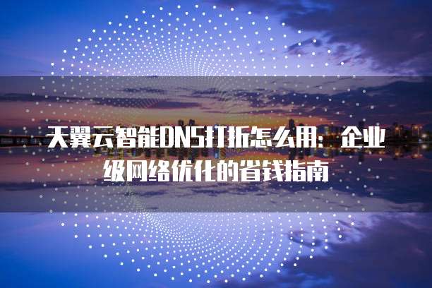 天翼云智能DNS打折怎么用:企业级网络优化的省钱指南