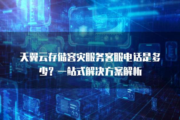 天翼云存储容灾服务客服电话是多少?一站式解决方案解析