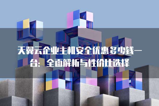 天翼云企业主机安全优惠多少钱一台:全面解析与性价比选择