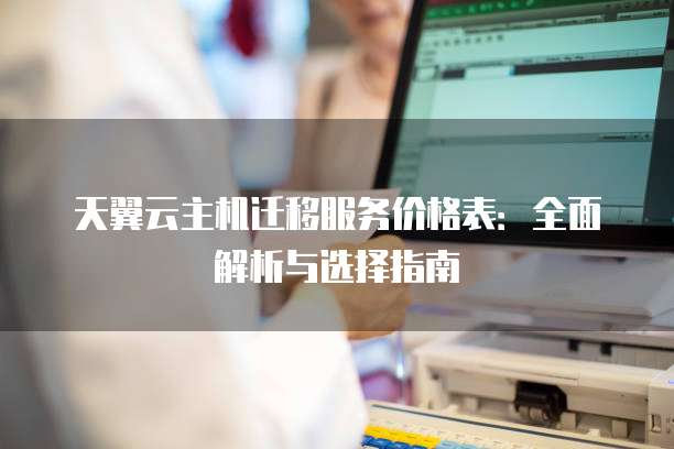 天翼云主机迁移服务价格表：全面解析与选择指南