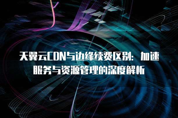 天翼云CDN与边缘续费区别:加速服务与资源管理的深度解析