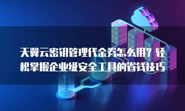 天翼云密钥管理代金券怎么用?轻松掌握企业级安全工具的省钱技巧