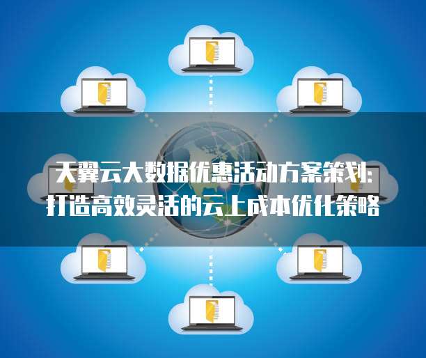 天翼云大数据优惠活动方案策划:打造高效灵活的云上成本优化策略