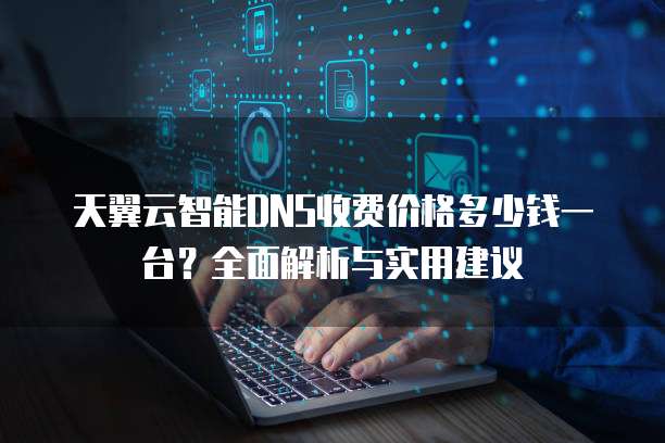 天翼云智能DNS收费价格多少钱一台?全面解析与实用建议