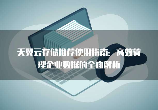 天翼云存储推荐使用指南:高效管理企业数据的全面解析