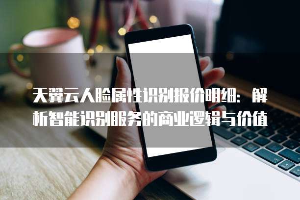 天翼云人脸属性识别报价明细:解析智能识别服务的商业逻辑与价值