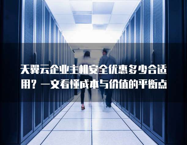 天翼云企业主机安全优惠多少合适用?一文看懂成本与价值的平衡点