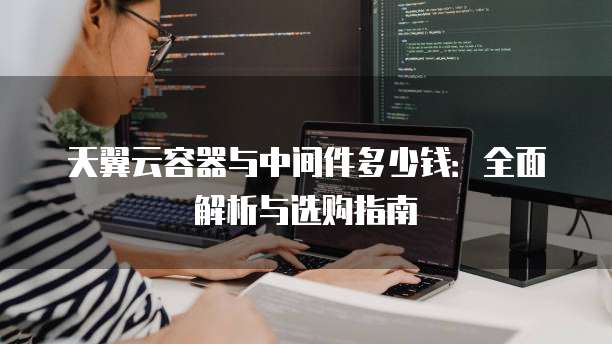 天翼云容器与中间件多少钱:全面解析与选购指南