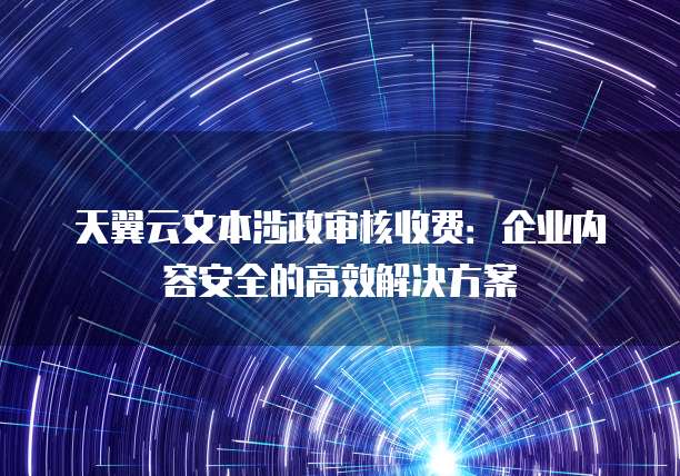 天翼云文本涉政审核收费：企业内容安全的高效解决方案