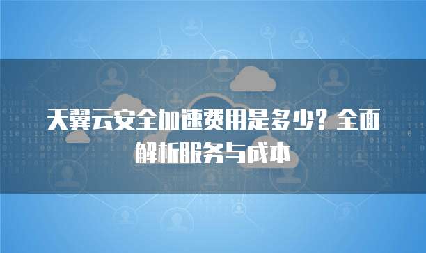 天翼云安全加速费用是多少?全面解析服务与成本