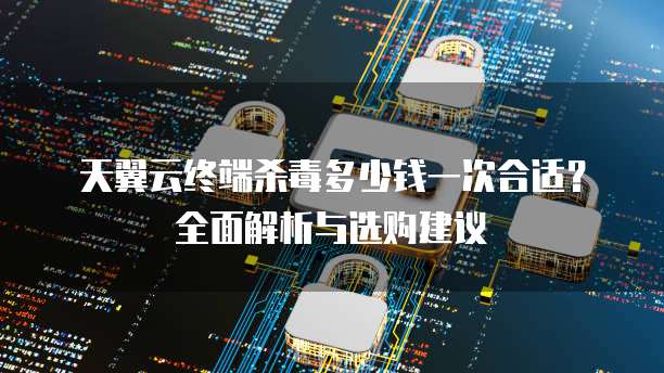 天翼云终端杀毒多少钱一次合适?全面解析与选购建议
