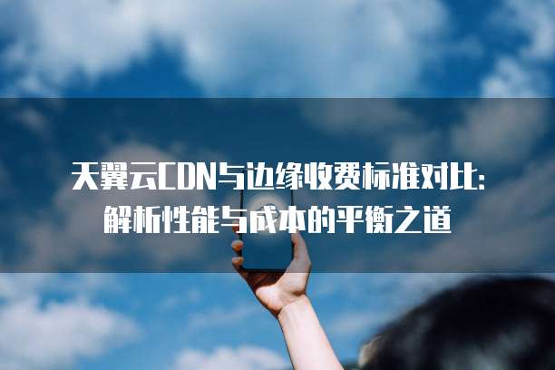 天翼云CDN与边缘收费标准对比:解析性能与成本的平衡之道