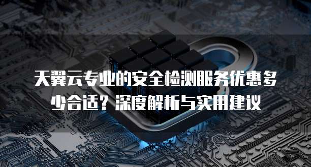 天翼云专业的安全检测服务优惠多少合适?深度解析与实用建议