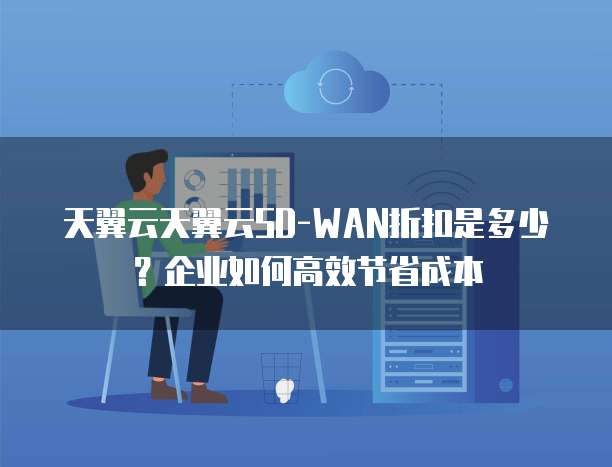 天翼云天翼云SD-WAN折扣是多少?企业如何高效节省成本