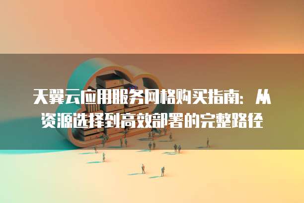 天翼云应用服务网格购买指南:从资源选择到高效部署的完整路径