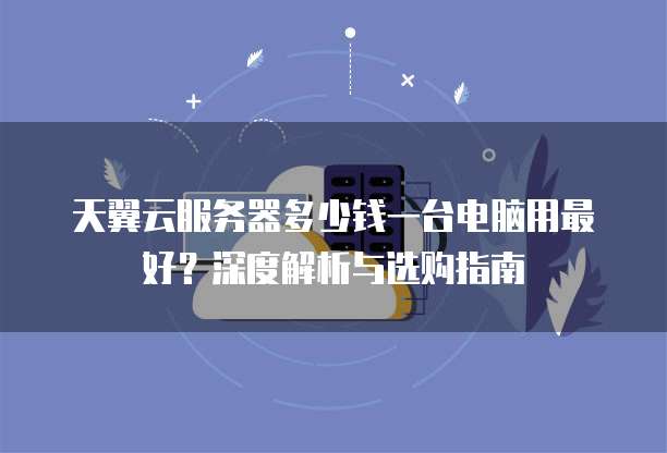 天翼云服务器多少钱一台电脑用最好?深度解析与选购指南