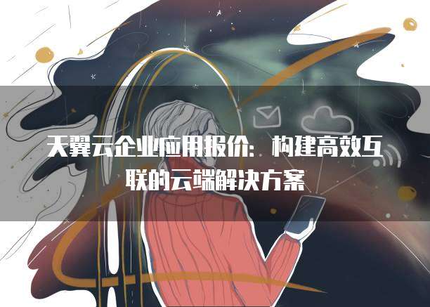 天翼云企业应用报价:构建高效互联的云端解决方案