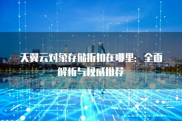 天翼云对象存储折扣在哪里:全面解析与权威推荐