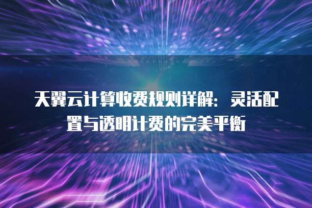 天翼云计算收费规则详解：灵活配置与透明计费的完美平衡