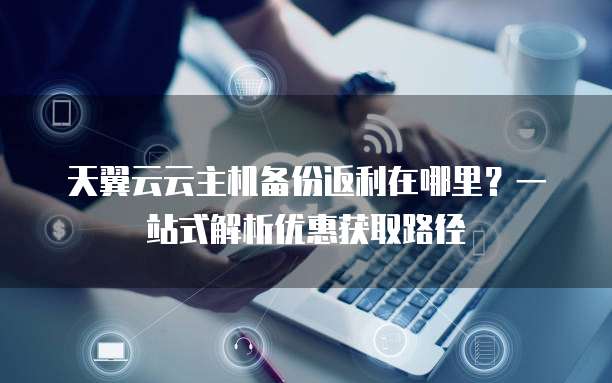 天翼云云主机备份返利在哪里?一站式解析优惠获取路径