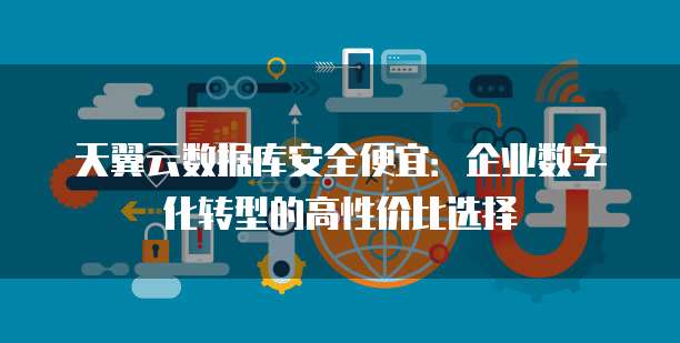 天翼云数据库安全便宜:企业数字化转型的高性价比选择