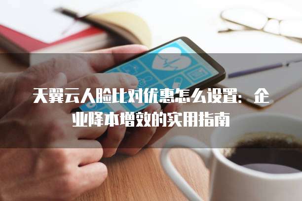 天翼云人脸比对优惠怎么设置:企业降本增效的实用指南