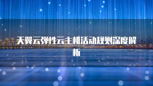 天翼云弹性云主机活动规则深度解析