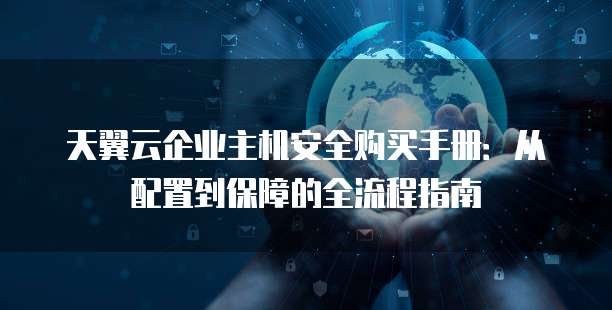 天翼云企业主机安全购买手册:从配置到保障的全流程指南
