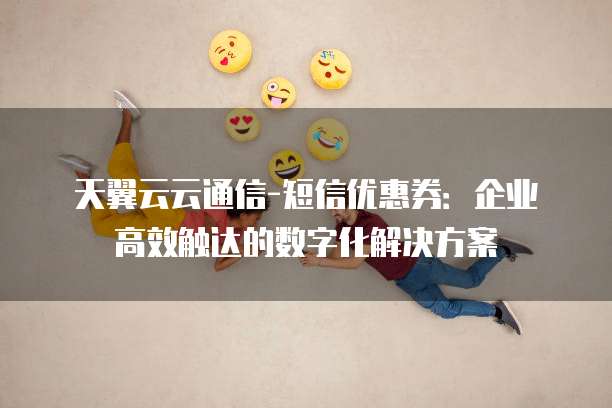 天翼云云通信-短信优惠券:企业高效触达的数字化解决方案