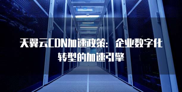 天翼云CDN加速政策:企业数字化转型的加速引擎