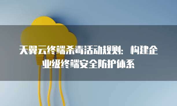 天翼云终端杀毒活动规则:构建企业级终端安全防护体系