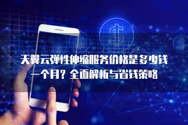 天翼云弹性伸缩服务价格是多少钱一个月？全面解析与省钱策略