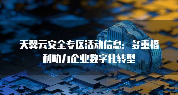 天翼云安全专区活动信息:多重福利助力企业数字化转型
