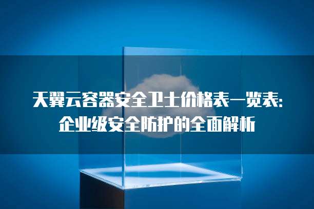 天翼云容器安全卫士价格表一览表:企业级安全防护的全面解析