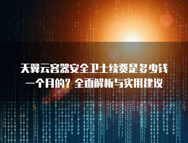天翼云容器安全卫士续费是多少钱一个月的?全面解析与实用建议