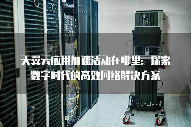 天翼云应用加速活动在哪里:探索数字时代的高效网络解决方案