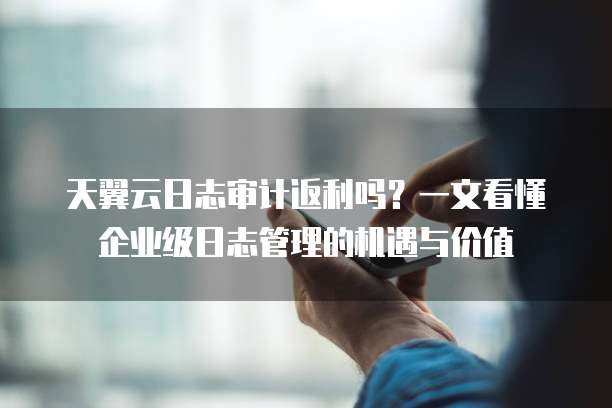 天翼云日志审计返利吗?一文看懂企业级日志管理的机遇与价值