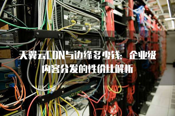 天翼云CDN与边缘多少钱：企业级内容分发的性价比解析