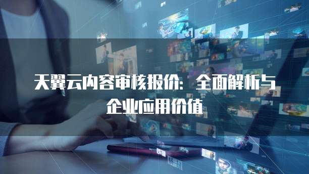 天翼云内容审核报价:全面解析与企业应用价值