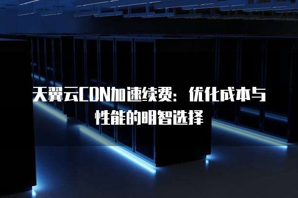 天翼云CDN加速续费:优化成本与性能的明智选择