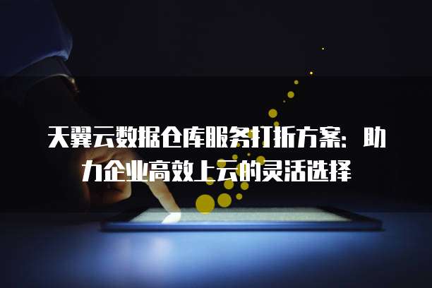 天翼云数据仓库服务打折方案:助力企业高效上云的灵活选择