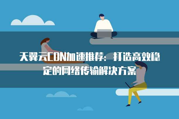天翼云CDN加速推荐:打造高效稳定的网络传输解决方案