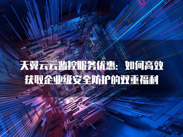天翼云云监控服务优惠:如何高效获取企业级安全防护的双重福利