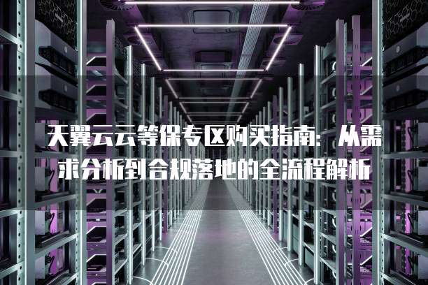 天翼云云等保专区购买指南:从需求分析到合规落地的全流程解析