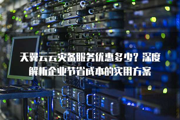 天翼云云灾备服务优惠多少?深度解析企业节省成本的实用方案