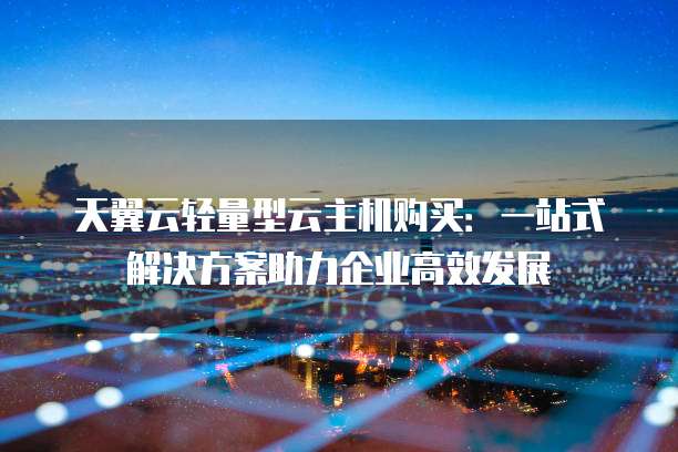 天翼云轻量型云主机购买:一站式解决方案助力企业高效发展