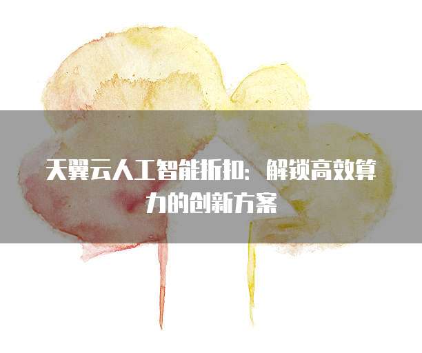 天翼云人工智能折扣：解锁高效算力的创新方案